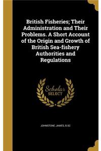 British Fisheries; Their Administration and Their Problems. A Short Account of the Origin and Growth of British Sea-fishery Authorities and Regulations