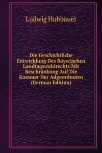 Die Geschichtliche Entwicklung Des Bayerischen Landtagswahlrechts Mit Beschrankung Auf Die Kammer Der Adgeordneten (German Edition)