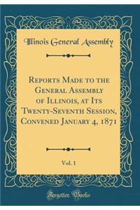 Reports Made to the General Assembly of Illinois, at Its Twenty-Seventh Session, Convened January 4, 1871, Vol. 1 (Classic Reprint)