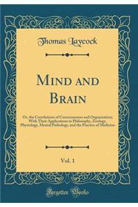 Mind and Brain, Vol. 1: Or, the Correlations of Consciousness and Organization; With Their Applications to Philosophy, Zoology, Physiology, Mental Pathology, and the Practice of Medicine (Classic Reprint)