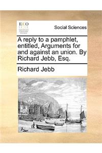 A reply to a pamphlet, entitled, Arguments for and against an union. By Richard Jebb, Esq.