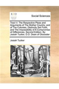 Tract V. the Respective Pleas and Arguments of the Mother Country, and of the Colonies, Distinctly Set Forth, and the Impossibility of a Compromise of Differences. Second Edition. by Josiah Tucker, D.D. Dean of Glocester