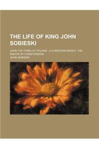 The Life of King John Sobieski; John the Third of Poland a Christian Knight, the Savior of Christendom