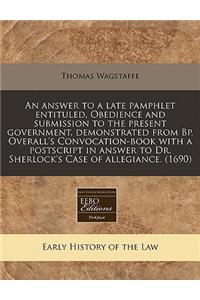 An Answer to a Late Pamphlet Entituled, Obedience and Submission to the Present Government, Demonstrated from Bp. Overall's Convocation-Book with a PostScript in Answer to Dr. Sherlock's Case of Allegiance. (1690)