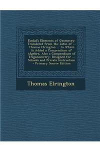Euclid's Elements of Geometry: Translated from the Latin of ... Thomas Elrington ... to Which Is Added a Compendium of Algebra, Also a Compendium of