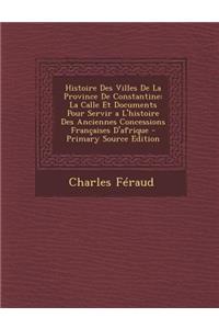 Histoire Des Villes de La Province de Constantine: La Calle Et Documents Pour Servir A L'Histoire Des Anciennes Concessions Francaises D'Afrique
