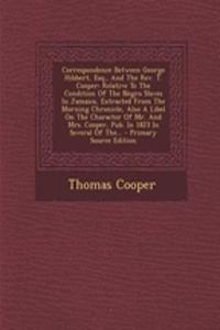 Correspondence Between George Hibbert, Esq., and the REV. T. Cooper: Relative to the Condition of the Negro Slaves in Jamaica, Extracted from the Morning Chronicle, Also a Libel on the Character of Mr. and Mrs. Cooper, Pub. in 1823 in Several of Th