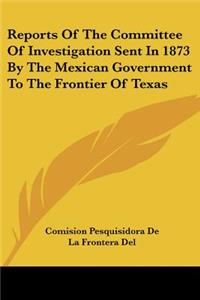 Reports Of The Committee Of Investigation Sent In 1873 By The Mexican Government To The Frontier Of Texas