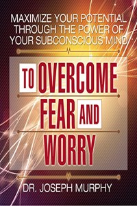 Maximize Your Potential Through the Power Your Subconscious Mind to Overcome Fear and Worry