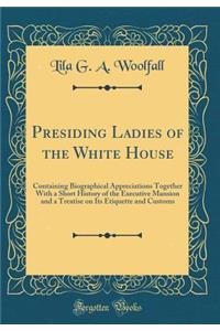 Presiding Ladies of the White House: Containing Biographical Appreciations Together with a Short History of the Executive Mansion and a Treatise on Its Etiquette and Customs (Classic Reprint)