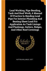 Lead Working, Pipe Bending, Tank and Roof Work; A Manual of Practice in Bending Lead Pipe for Interior Plumbing and Beating Sheet Lead for Application as Tank Linings and Flashings, Gutters, Ridges, and Other Roof Coverings