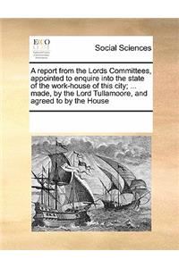 A Report from the Lords Committees, Appointed to Enquire Into the State of the Work-House of This City; ... Made, by the Lord Tullamoore, and Agreed to by the House