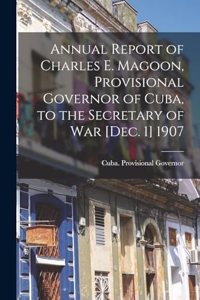 Annual Report of Charles E. Magoon, Provisional Governor of Cuba, to the Secretary of War [Dec. 1] 1907