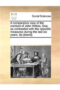 A comparative view of the conduct of John Wilkes, Esq; as contrasted with the opposite measures during the last six years. By [blank].