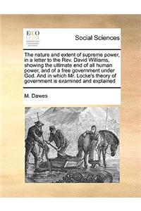 The Nature and Extent of Supreme Power, in a Letter to the Rev. David Williams, Showing the Ultimate End of All Human Power, and of a Free Government Under God. and in Which Mr. Locke's Theory of Government Is Examined and Explained