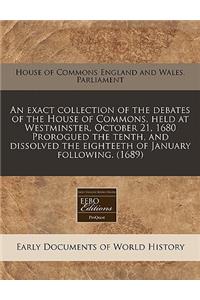 An Exact Collection of the Debates of the House of Commons, Held at Westminster, October 21, 1680 Prorogued the Tenth, and Dissolved the Eighteeth of January Following. (1689)
