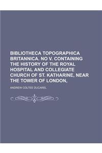 Bibliotheca Topographica Britannica. No V. Containing the History of the Royal Hospital and Collegiate Church of St. Katharine, Near the Tower of Lond