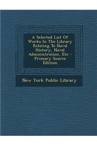 A Selected List of Works in the Library Relating to Naval History, Naval Administration, Etc - Primary Source Edition