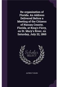 Re-organization of Florida. An Address Delivered Before a Meeting of the Citizens of Nassau County, Florida, at King's Ferry, on St. Mary's River, on Saturday, July 22, 1865