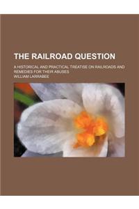 The Railroad Question; A Historical and Practical Treatise on Railroads and Remedies for Their Abuses