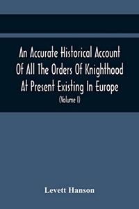 An Accurate Historical Account Of All The Orders Of Knighthood At Present Existing In Europe. To Which Are Prefixed A Critical Dissertaion Upon The Ancient And Present State Of Those Equestrian Institutions, And A Prefatory Discourse On The Origin