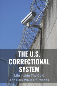 U.S. Correctional System: Life Inside The Cold And Dark Walls Of Prisons: The Story Of Jail