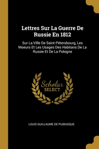 Lettres Sur La Guerre De Russie En 1812: Sur La Ville De Saint-Pétersbourg, Les Moeurs Et Les Usages Des Habitans De La Russie Et De La Pologne