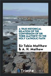 A True Historical Relation of the Conversion of Sir Tobie Matthew to the Holy Catholic Faith ...