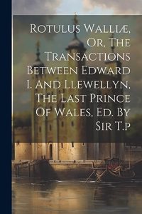 Rotulus Walliæ, Or, The Transactions Between Edward I. And Llewellyn, The Last Prince Of Wales, Ed. By Sir T.p