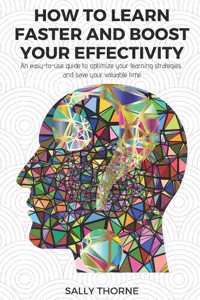 How to Learn Faster and Boost Your Effectivity: An Easy-To-Use Guide to Optimize Your Learning Strategies and Save Your Valuable Time