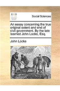 An Essay Concerning the True Original Extent and End of Civil Government. by the Late Learned John Locke, Esq.