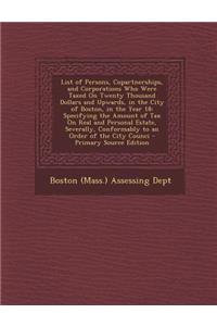 List of Persons, Copartnerships, and Corporations Who Were Taxed on Twenty Thousand Dollars and Upwards, in the City of Boston, in the Year 18: Specifying the Amount of Tax on Real and Personal Estate, Severally, Conformably to an Order of the City