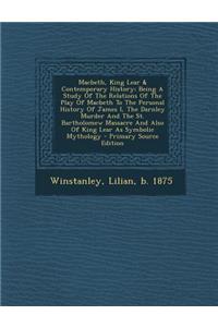 Macbeth, King Lear & Contemporary History; Being a Study of the Relations of the Play of Macbeth to the Personal History of James I, the Darnley Murder and the St. Bartholomew Massacre and Also of King Lear as Symbolic Mythology