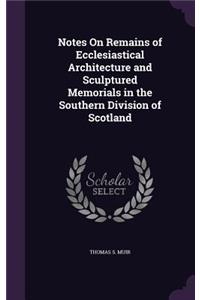 Notes On Remains of Ecclesiastical Architecture and Sculptured Memorials in the Southern Division of Scotland