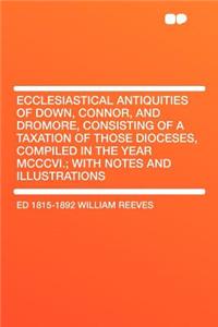 Ecclesiastical Antiquities of Down, Connor, and Dromore, Consisting of a Taxation of Those Dioceses, Compiled in the Year MCCCVI.; With Notes and Illustrations