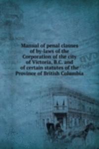 Manual of penal clauses of by-laws of the Corporation of the city of Victoria, B. C. and of certain statutes of the Province of British Columbia