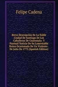 Breve Descripcion De La Noble Ciudad De Santiago De Los Caballeros De Guatemala: Y Puntual Noticia De Su Lamentable Ruina Ocasionada De Un Violento . De Julio De 1773 (Spanish Edition)