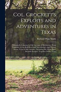 Col. Crockett's Exploits and Adventures in Texas: Wherein is Contained a Full Account of his Journey From Tennessee to the Red River and Natchitoches, and Thence Across Texas to San Antonio: Includi