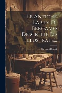 Le Antiche Lapidi Di Bergamo Descritte Ed Illustrate...