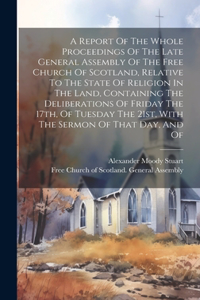 Report Of The Whole Proceedings Of The Late General Assembly Of The Free Church Of Scotland, Relative To The State Of Religion In The Land, Containing The Deliberations Of Friday The 17th, Of Tuesday The 21st, With The Sermon Of That Day, And Of