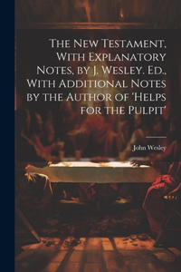 New Testament, With Explanatory Notes, by J. Wesley. Ed., With Additional Notes by the Author of 'helps for the Pulpit'