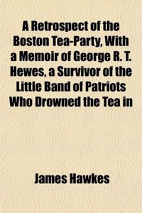 A Retrospect of the Boston Tea-Party, with a Memoir of George R. T. Hewes, a Survivor of the Little Band of Patriots Who Drowned the Tea in