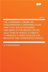 The Horseman. a Work on Horsemanship; Containing Plain Practical Rules for Riding, and Hints to the Reader on the Selection of Horses. to Which Is Annexed a Sabre Exercise for Mounted and Dismounted Service