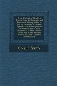 Press-Working of Metals: A Treatise Upon the Principles and Practice of Shaping Metals in Dies by the Action of Presses, Together with a Description of the Construction of Such Implements in Their Various Forms, and of the Materials Worked in Them
