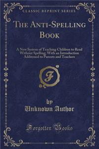 The Anti-Spelling Book: A New System of Teaching Children to Read Without Spelling; With an Introduction Addressed to Parents and Teachers (Classic Reprint)