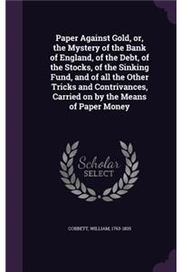 Paper Against Gold, or, the Mystery of the Bank of England, of the Debt, of the Stocks, of the Sinking Fund, and of all the Other Tricks and Contrivances, Carried on by the Means of Paper Money