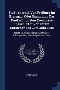 Stadt-chronik Von Freiburg Im Breisgau, Oder Sammlung Der Denkwürdigsten Ereignisse Dieser Stadt Von Ihrem Entstehen Bis Zum Jahr 1838: Nebst Einem Chronolog. Anhang Der Stiftungen Und Wohltätigkeits-anstalten