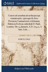 Concio Ad Synodum AB Archiepiscopi Commissariis, Episcopis & Clero Provinciæ Cantuariensis Celebratam. Habita in Ecclesia Cathedrali D. Pauli, London. Die 24 Januarii, A.D. 1734-5. a Sam. Lisle, ...