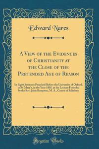 A View of the Evidences of Christianity at the Close of the Pretended Age of Reason: In Eight Sermons Preached Before the University of Oxford, at St. Mary's, in the Year 1805, at the Lecture Founded by the Rev. John Bampton, M. A., Canon of Salisb