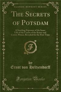 The Secrets of Potsdam: A Startling Exposure of the Inner Life of the Courts of the Kaiser and Crown-Prince; Revealed for the First Time (Classic Reprint): A Startling Exposure of the Inner Life of the Courts of the Kaiser and Crown-Prince; Revealed for the First Time (Classic Reprint)